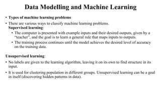 Data Modelling and Machine Learning
• Types of machine learning problems
• There are various ways to classify machine learning problems.
Supervised learning:
• The computer is presented with example inputs and their desired outputs, given by a
“teacher”, and the goal is to learn a general rule that maps inputs to outputs.
• The training process continues until the model achieves the desired level of accuracy
on the training data.
Unsupervised learning:
• No labels are given to the learning algorithm, leaving it on its own to find structure in its
input.
• It is used for clustering population in different groups. Unsupervised learning can be a goal
in itself (discovering hidden patterns in data).
 