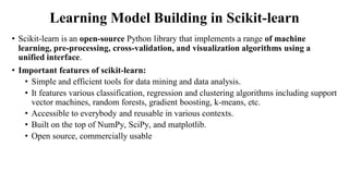 Learning Model Building in Scikit-learn
• Scikit-learn is an open-source Python library that implements a range of machine
learning, pre-processing, cross-validation, and visualization algorithms using a
unified interface.
• Important features of scikit-learn:
• Simple and efficient tools for data mining and data analysis.
• It features various classification, regression and clustering algorithms including support
vector machines, random forests, gradient boosting, k-means, etc.
• Accessible to everybody and reusable in various contexts.
• Built on the top of NumPy, SciPy, and matplotlib.
• Open source, commercially usable
 