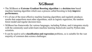 XGBoost
• The XGBoost or Extreme Gradient Boosting algorithm is a decision tree based
machine learning algorithm which uses a process called boosting to help improve
performance.
• It’s of one of the most effective machine learning algorithms and regularly produces
results that outperform most other algorithms, such as logistic regression, the random
forest model and regular decision trees.
• XGBoost has frameworks for various languages, including Python, and it integrates nicely
with the commonly used scikit-learn machine learning framework used by Python data
scientists.
• It can be used to solve classification and regression problems, so is suitable for the vast
majority of common data science challenges.
 
