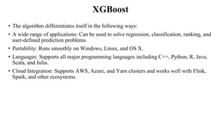 XGBoost
• The algorithm differentiates itself in the following ways:
• A wide range of applications: Can be used to solve regression, classification, ranking, and
user-defined prediction problems.
• Portability: Runs smoothly on Windows, Linux, and OS X.
• Languages: Supports all major programming languages including C++, Python, R, Java,
Scala, and Julia.
• Cloud Integration: Supports AWS, Azure, and Yarn clusters and works well with Flink,
Spark, and other ecosystems.
 