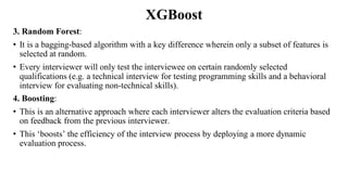 XGBoost
3. Random Forest:
• It is a bagging-based algorithm with a key difference wherein only a subset of features is
selected at random.
• Every interviewer will only test the interviewee on certain randomly selected
qualifications (e.g. a technical interview for testing programming skills and a behavioral
interview for evaluating non-technical skills).
4. Boosting:
• This is an alternative approach where each interviewer alters the evaluation criteria based
on feedback from the previous interviewer.
• This ‘boosts’ the efficiency of the interview process by deploying a more dynamic
evaluation process.
 