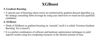 XGBoost
5. Gradient Boosting:
• A special case of boosting where errors are minimized by gradient descent algorithm e.g.
the strategy consulting firms leverage by using case interviews to weed out less qualified
candidates.
6. XGBoost:
• Think of XGBoost as gradient boosting on ‘steroids’ (well it is called ‘Extreme Gradient
Boosting’ for a reason!).
• It is a perfect combination of software and hardware optimization techniques to yield
superior results using less computing resources in the shortest amount of time.
 