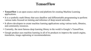TensorFlow
• TensorFlow is an open-source end-to-end platform for creating Machine Learning
applications.
• It is a symbolic math library that uses dataflow and differentiable programming to perform
various tasks focused on training and inference of deep neural networks.
• It allows developers to create machine learning applications using various tools, libraries,
and community resources.
• Currently, the most famous deep learning library in the world is Google’s TensorFlow.
• Google product uses machine learning in all of its products to improve the search engine,
translation, image captioning or recommendations.
 