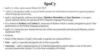 SpaCy
• spaCy is a free, open-source library for NLP.
• spaCy is designed to make it easy to build systems for information extraction or general-purpose
natural language processing.
• spaCy, developed by software developers Matthew Honnibal and Ines Montani, is an open-
source software library for advanced NLP (Natural Language Processing).
• It is written in Python and Cython (C extension of Python which is mainly designed to give C like
performance to the Python language programs).
• spaCy is a relatively new framework but one of the most powerful and advanced libraries used to
implement NLP.
• Features
• Some of the features of spaCy that make it popular are explained below −
• Fast − spaCy is specially designed to be as fast as possible.
• Accuracy − spaCy implementation of its labelled dependency parser makes it one of the most
accurate frameworks (within 1% of the best available) of its kind.
 