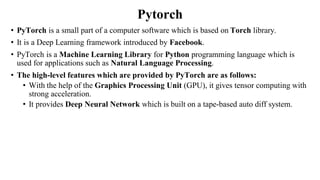 Pytorch
• PyTorch is a small part of a computer software which is based on Torch library.
• It is a Deep Learning framework introduced by Facebook.
• PyTorch is a Machine Learning Library for Python programming language which is
used for applications such as Natural Language Processing.
• The high-level features which are provided by PyTorch are as follows:
• With the help of the Graphics Processing Unit (GPU), it gives tensor computing with
strong acceleration.
• It provides Deep Neural Network which is built on a tape-based auto diff system.
 