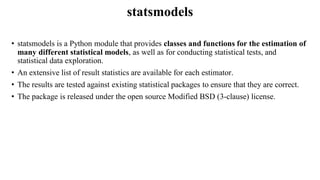 statsmodels
• statsmodels is a Python module that provides classes and functions for the estimation of
many different statistical models, as well as for conducting statistical tests, and
statistical data exploration.
• An extensive list of result statistics are available for each estimator.
• The results are tested against existing statistical packages to ensure that they are correct.
• The package is released under the open source Modified BSD (3-clause) license.
 