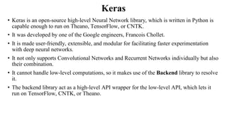Keras
• Keras is an open-source high-level Neural Network library, which is written in Python is
capable enough to run on Theano, TensorFlow, or CNTK.
• It was developed by one of the Google engineers, Francois Chollet.
• It is made user-friendly, extensible, and modular for facilitating faster experimentation
with deep neural networks.
• It not only supports Convolutional Networks and Recurrent Networks individually but also
their combination.
• It cannot handle low-level computations, so it makes use of the Backend library to resolve
it.
• The backend library act as a high-level API wrapper for the low-level API, which lets it
run on TensorFlow, CNTK, or Theano.
 
