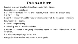 Features of Keras
• Focus on user experience has always been a major part of Keras.
• Large adoption in the industry.
• It is a multi backend and supports multi-platform, which helps all the encoders come
together for coding.
• Research community present for Keras works amazingly with the production community.
• Easy to grasp all concepts.
• It supports fast prototyping.
• It seamlessly runs on CPU as well as GPU.
• It provides the freedom to design any architecture, which then later is utilized as an API for
the project.
• It is really very simple to get started with.
• Easy production of models actually makes Keras special.
 