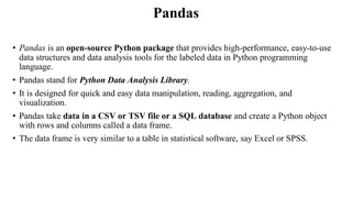 Pandas
• Pandas is an open-source Python package that provides high-performance, easy-to-use
data structures and data analysis tools for the labeled data in Python programming
language.
• Pandas stand for Python Data Analysis Library.
• It is designed for quick and easy data manipulation, reading, aggregation, and
visualization.
• Pandas take data in a CSV or TSV file or a SQL database and create a Python object
with rows and columns called a data frame.
• The data frame is very similar to a table in statistical software, say Excel or SPSS.
 