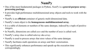 NumPy
• One of the most fundamental packages in Python, NumPy is a general-purpose array-
processing package.
• It provides high-performance multidimensional array objects and tools to work with the
arrays.
• NumPy is an efficient container of generic multi-dimensional data.
• NumPy’s main object is the homogeneous multidimensional array.
• It is a table of elements or numbers of the same datatype, indexed by a tuple of positive
integers.
• In NumPy, dimensions are called axes and the number of axes is called rank.
• NumPy’s array class is called ndarray aka array.
• NumPy is used to process arrays that store values of the same datatype.
• NumPy facilitates math operations on arrays and their vectorization.
• This significantly enhances performance and speeds up the execution time
correspondingly.
 