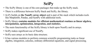 SciPy
• The SciPy library is one of the core packages that make up the SciPy stack.
• There is a difference between SciPy Stack and SciPy, the library.
• SciPy builds on the NumPy array object and is part of the stack which includes tools
like Matplotlib, Pandas, and SymPy with additional tools.
• SciPy library contains modules for efficient mathematical routines as linear algebra,
interpolation, optimization, integration, and statistics.
• The main functionality of the SciPy library is built upon NumPy and its arrays.
• SciPy makes significant use of NumPy.
• SciPy uses arrays as its basic data structure.
• It has various modules to perform common scientific programming tasks as linear
algebra, integration, calculus, ordinary differential equations, and signal processing.
 