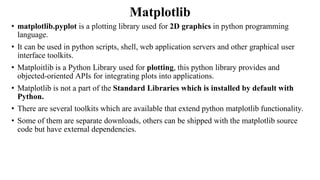 Matplotlib
• matplotlib.pyplot is a plotting library used for 2D graphics in python programming
language.
• It can be used in python scripts, shell, web application servers and other graphical user
interface toolkits.
• Matploitlib is a Python Library used for plotting, this python library provides and
objected-oriented APIs for integrating plots into applications.
• Matplotlib is not a part of the Standard Libraries which is installed by default with
Python.
• There are several toolkits which are available that extend python matplotlib functionality.
• Some of them are separate downloads, others can be shipped with the matplotlib source
code but have external dependencies.
 