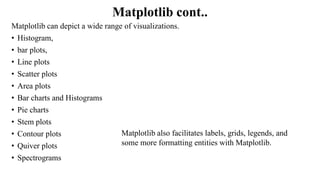 Matplotlib cont..
Matplotlib can depict a wide range of visualizations.
• Histogram,
• bar plots,
• Line plots
• Scatter plots
• Area plots
• Bar charts and Histograms
• Pie charts
• Stem plots
• Contour plots
• Quiver plots
• Spectrograms
Matplotlib also facilitates labels, grids, legends, and
some more formatting entities with Matplotlib.
 