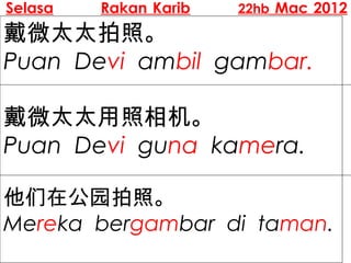Selasa   Rakan Karib   22hb Mac 2012

戴微太太拍照。
Puan Devi ambil gambar.

戴微太太用照相机。
Puan Devi guna kamera.

他们在公园拍照。
Mereka bergambar di taman.
 