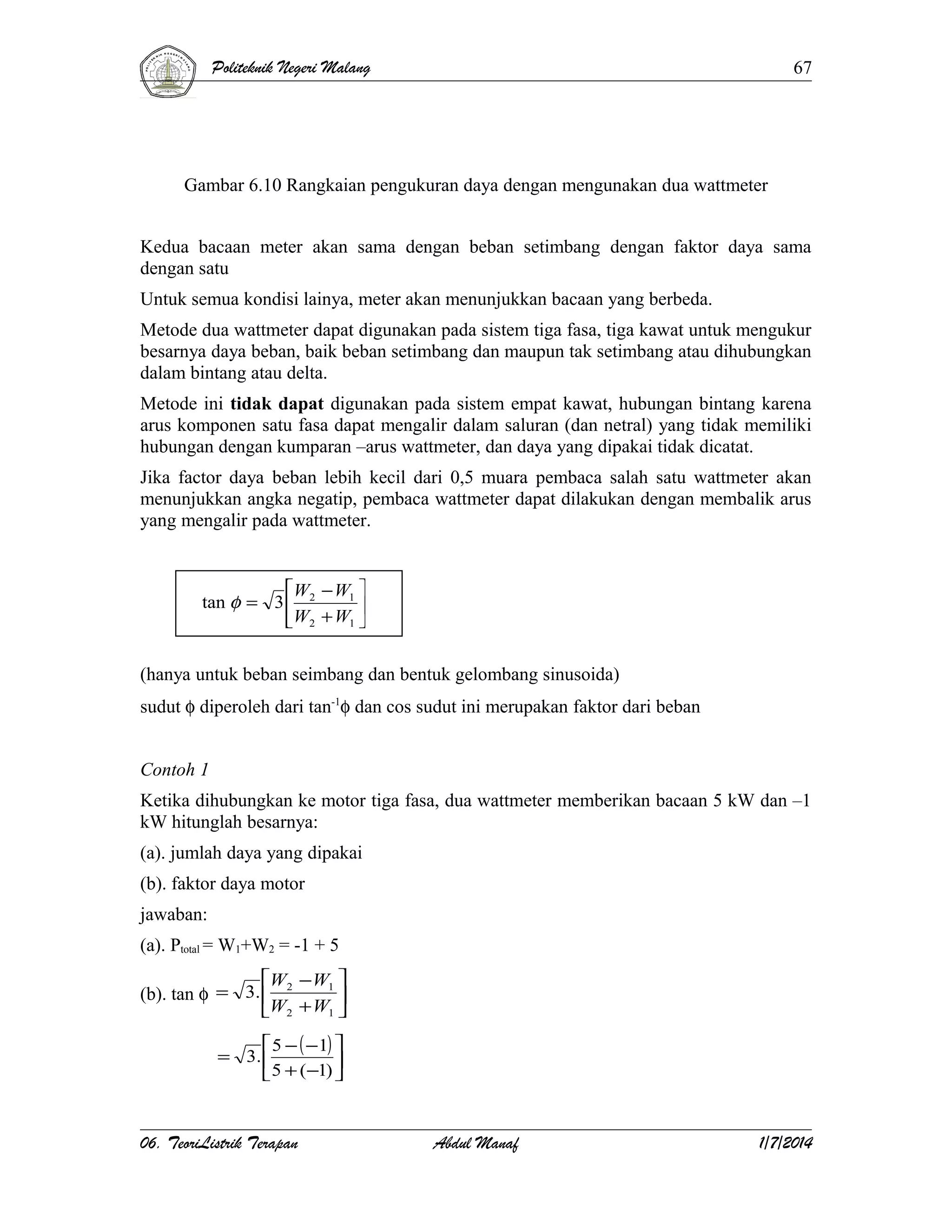 Politeknik Negeri Malang

67

Gambar 6.10 Rangkaian pengukuran daya dengan mengunakan dua wattmeter
Kedua bacaan meter akan sama dengan beban setimbang dengan faktor daya sama
dengan satu
Untuk semua kondisi lainya, meter akan menunjukkan bacaan yang berbeda.
Metode dua wattmeter dapat digunakan pada sistem tiga fasa, tiga kawat untuk mengukur
besarnya daya beban, baik beban setimbang dan maupun tak setimbang atau dihubungkan
dalam bintang atau delta.
Metode ini tidak dapat digunakan pada sistem empat kawat, hubungan bintang karena
arus komponen satu fasa dapat mengalir dalam saluran (dan netral) yang tidak memiliki
hubungan dengan kumparan –arus wattmeter, dan daya yang dipakai tidak dicatat.
Jika factor daya beban lebih kecil dari 0,5 muara pembaca salah satu wattmeter akan
menunjukkan angka negatip, pembaca wattmeter dapat dilakukan dengan membalik arus
yang mengalir pada wattmeter.

W − W1 
tan φ = 3  2

W2 + W1 

(hanya untuk beban seimbang dan bentuk gelombang sinusoida)
sudut φ diperoleh dari tan-1φ dan cos sudut ini merupakan faktor dari beban
Contoh 1
Ketika dihubungkan ke motor tiga fasa, dua wattmeter memberikan bacaan 5 kW dan –1
kW hitunglah besarnya:
(a). jumlah daya yang dipakai
(b). faktor daya motor
jawaban:
(a). Ptotal = W1+W2 = -1 + 5
W2 − W1 
(b). tan φ = 3. 

W2 + W1 
 5 − ( −1) 
= 3. 

 5 + (−1) 

06. TeoriListrik Terapan

Abdul Manaf

1/7/2014

 