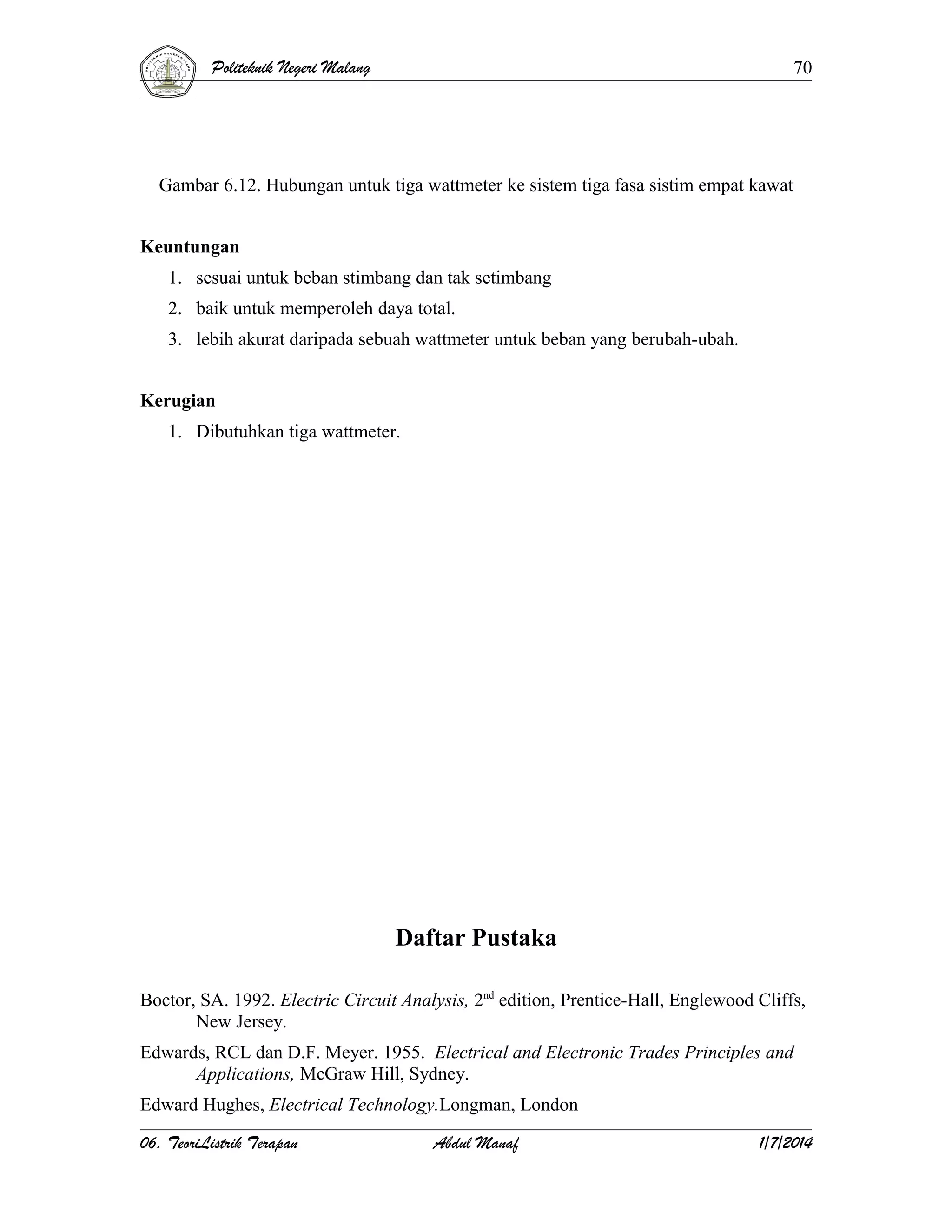 Politeknik Negeri Malang

70

Gambar 6.12. Hubungan untuk tiga wattmeter ke sistem tiga fasa sistim empat kawat
Keuntungan
1. sesuai untuk beban stimbang dan tak setimbang
2. baik untuk memperoleh daya total.
3. lebih akurat daripada sebuah wattmeter untuk beban yang berubah-ubah.
Kerugian
1. Dibutuhkan tiga wattmeter.

Daftar Pustaka
Boctor, SA. 1992. Electric Circuit Analysis, 2nd edition, Prentice-Hall, Englewood Cliffs,
New Jersey.
Edwards, RCL dan D.F. Meyer. 1955. Electrical and Electronic Trades Principles and
Applications, McGraw Hill, Sydney.
Edward Hughes, Electrical Technology.Longman, London
06. TeoriListrik Terapan

Abdul Manaf

1/7/2014

 
