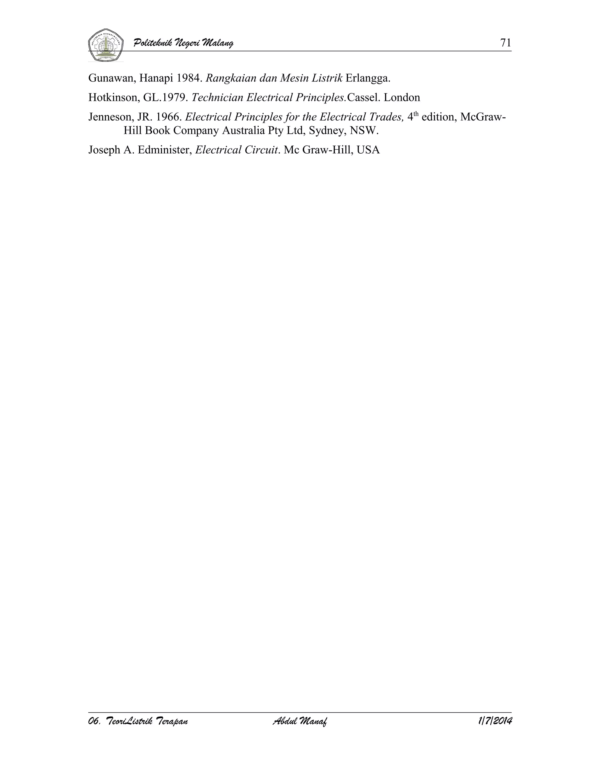 Politeknik Negeri Malang

71

Gunawan, Hanapi 1984. Rangkaian dan Mesin Listrik Erlangga.
Hotkinson, GL.1979. Technician Electrical Principles.Cassel. London
Jenneson, JR. 1966. Electrical Principles for the Electrical Trades, 4th edition, McGrawHill Book Company Australia Pty Ltd, Sydney, NSW.
Joseph A. Edminister, Electrical Circuit. Mc Graw-Hill, USA

06. TeoriListrik Terapan

Abdul Manaf

1/7/2014

 