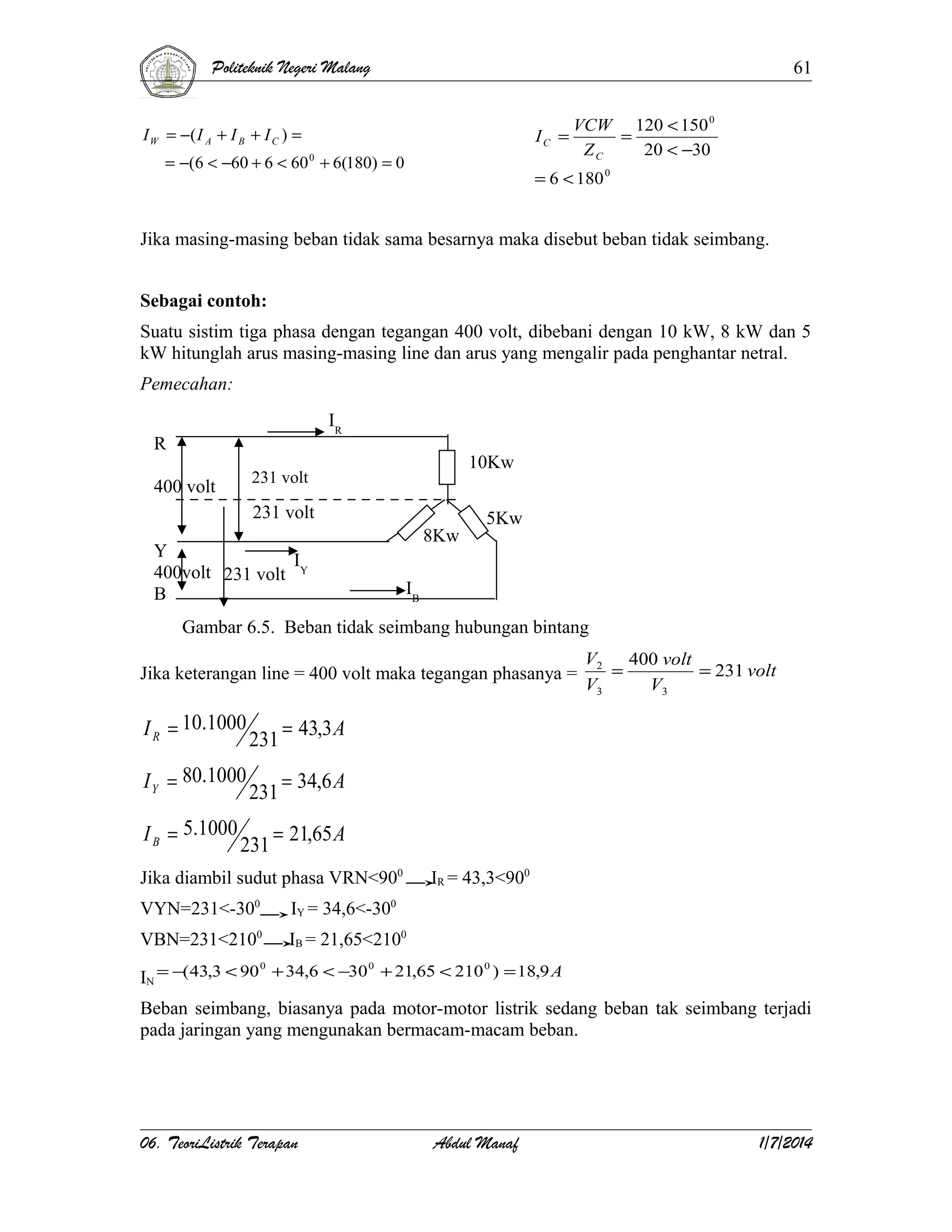 Politeknik Negeri Malang

61

I W = −( I A + I B + I C ) =

IC =

= −(6 < −60 + 6 < 60 0 + 6(180) = 0

VCW 120 < 150 0
=
ZC
20 < −30

= 6 < 180 0

Jika masing-masing beban tidak sama besarnya maka disebut beban tidak seimbang.
Sebagai contoh:
Suatu sistim tiga phasa dengan tegangan 400 volt, dibebani dengan 10 kW, 8 kW dan 5
kW hitunglah arus masing-masing line dan arus yang mengalir pada penghantar netral.
Pemecahan:
IR

R

10Kw

231 volt

400 volt

231 volt
Y
I
400volt 231 volt Y
B

8Kw

5Kw

IB

Gambar 6.5. Beban tidak seimbang hubungan bintang
Jika keterangan line = 400 volt maka tegangan phasanya =

I R = 10.1000

231

= 43,3 A

I Y = 80.1000

231

V2 400 volt
=
= 231 volt
V3
V3

= 34,6 A

I B = 5.1000

231

= 21,65 A

Jika diambil sudut phasa VRN<900
VYN=231<-300

IY = 34,6<-300

VBN=231<2100

IR = 43,3<900

IB = 21,65<2100

0
0
0
IN = −(43,3 < 90 + 34,6 < −30 + 21,65 < 210 ) = 18,9 A

Beban seimbang, biasanya pada motor-motor listrik sedang beban tak seimbang terjadi
pada jaringan yang mengunakan bermacam-macam beban.

06. TeoriListrik Terapan

Abdul Manaf

1/7/2014

 