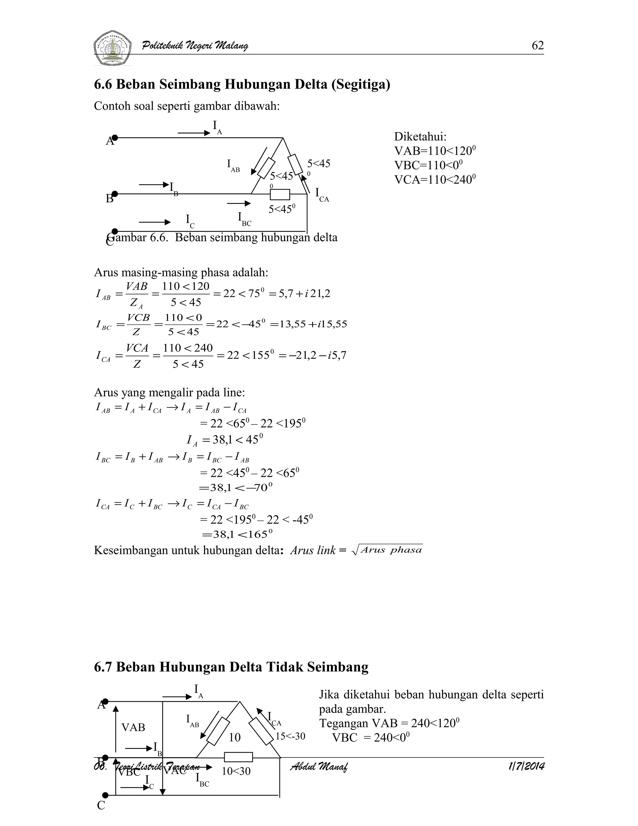 Politeknik Negeri Malang

62

6.6 Beban Seimbang Hubungan Delta (Segitiga)
Contoh soal seperti gambar dibawah:
IA

A

IAB

5<45

IB

B

5<45
0

0

5<45

Diketahui:
VAB=110<1200
VBC=110<00
VCA=110<2400

0

ICA

IBC
IC
Gambar 6.6. Beban seimbang hubungan delta
C
Arus masing-masing phasa adalah:
I AB =

VAB 110 < 120
=
= 22 < 75 0 = 5,7 + i 21,2
ZA
5 < 45

I BC =

VCB 110 < 0
=
= 22 < −45 0 = 13,55 + i15,55
Z
5 < 45

I CA =

VCA 110 < 240
=
= 22 < 155 0 = −21,2 − i5,7
Z
5 < 45

Arus yang mengalir pada line:

I AB = I A + I CA → I A = I AB − I CA

= 22 <650 – 22 <1950
I A = 38,1 < 45 0
I BC = I B + I AB → I B = I BC − I AB

= 22 <450 – 22 <650
I CA = I C + I BC → I C

= 38,1 < − 0
70
= I CA − I BC

= 22 <1950 – 22 < -450
= 38,1 <165 0

Keseimbangan untuk hubungan delta: Arus link =

Arus phasa

6.7 Beban Hubungan Delta Tidak Seimbang
IA

A

ICA

IAB

VAB

IB

10

B
06. TeoriListrik VAC
Terapan
10<30
VBC
IBC
I
C

C

15<-30

Jika diketahui beban hubungan delta seperti
pada gambar.
Tegangan VAB = 240<1200
VBC = 240<00

Abdul Manaf

1/7/2014

 