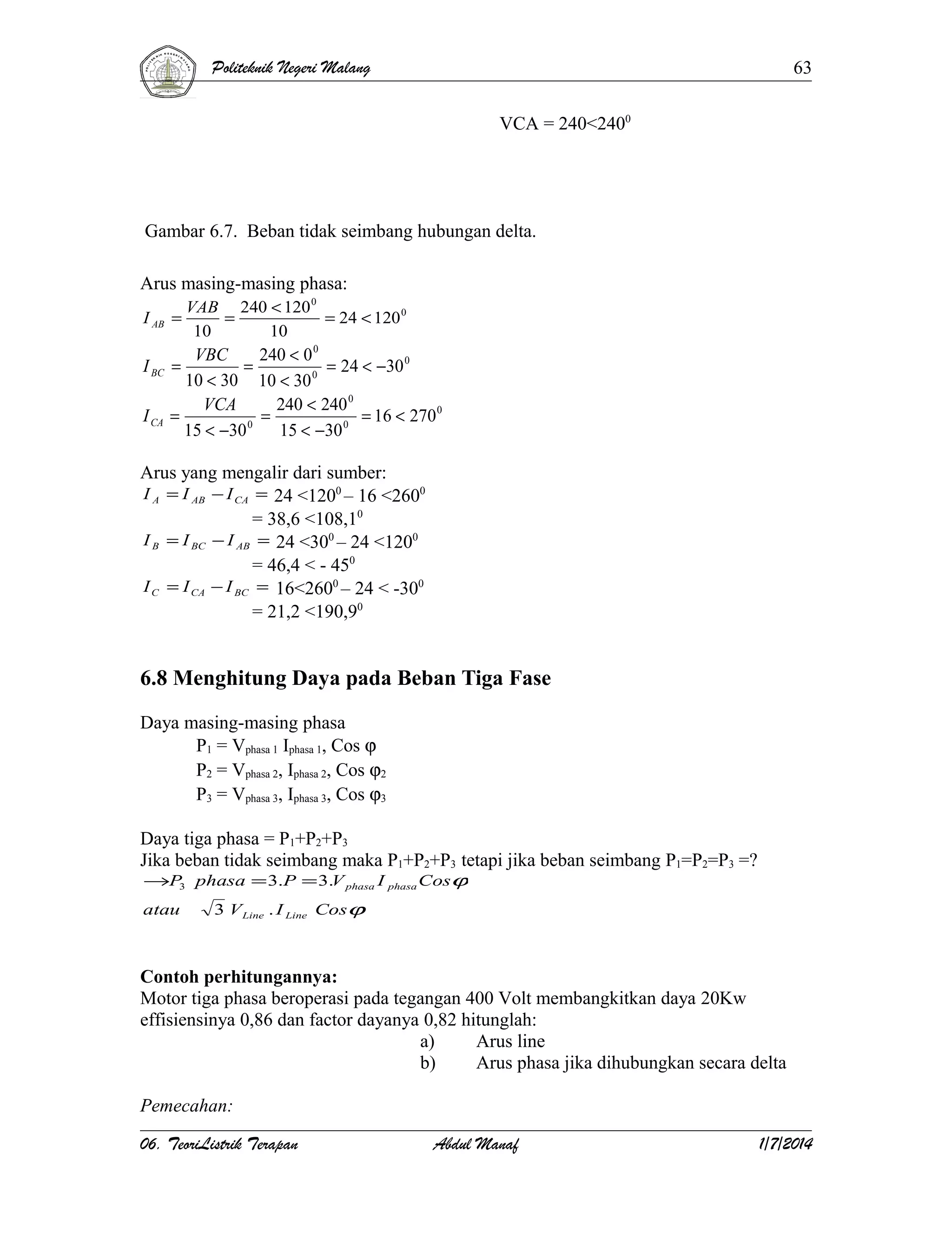 Politeknik Negeri Malang

63
VCA = 240<2400

Gambar 6.7. Beban tidak seimbang hubungan delta.
Arus masing-masing phasa:
I AB =

VAB 240 < 120 0
=
= 24 < 120 0
10
10

VBC
240 < 0 0
=
= 24 < −30 0
10 < 30 10 < 30 0
VCA
240 < 240 0
=
=
= 16 < 270 0
0
0
15 < −30
15 < −30

I BC =
I CA

Arus yang mengalir dari sumber:
I A = I AB − I CA = 24 <1200 – 16 <2600
= 38,6 <108,10
I B = I BC − I AB = 24 <300 – 24 <1200
= 46,4 < - 450
I C = I CA − I BC = 16<2600 – 24 < -300
= 21,2 <190,90

6.8 Menghitung Daya pada Beban Tiga Fase
Daya masing-masing phasa
P1 = Vphasa 1 Iphasa 1, Cos ϕ
P2 = Vphasa 2, Iphasa 2, Cos ϕ2
P3 = Vphasa 3, Iphasa 3, Cos ϕ3
Daya tiga phasa = P1+P2+P3
Jika beban tidak seimbang maka P1+P2+P3 tetapi jika beban seimbang P1=P2=P3 =?
→P3 phasa = 3.P = 3.V phasa I phasa Cosϕ
atau

3 V Line . I Line Cosϕ

Contoh perhitungannya:
Motor tiga phasa beroperasi pada tegangan 400 Volt membangkitkan daya 20Kw
effisiensinya 0,86 dan factor dayanya 0,82 hitunglah:
a)
Arus line
b)
Arus phasa jika dihubungkan secara delta
Pemecahan:
06. TeoriListrik Terapan

Abdul Manaf

1/7/2014

 