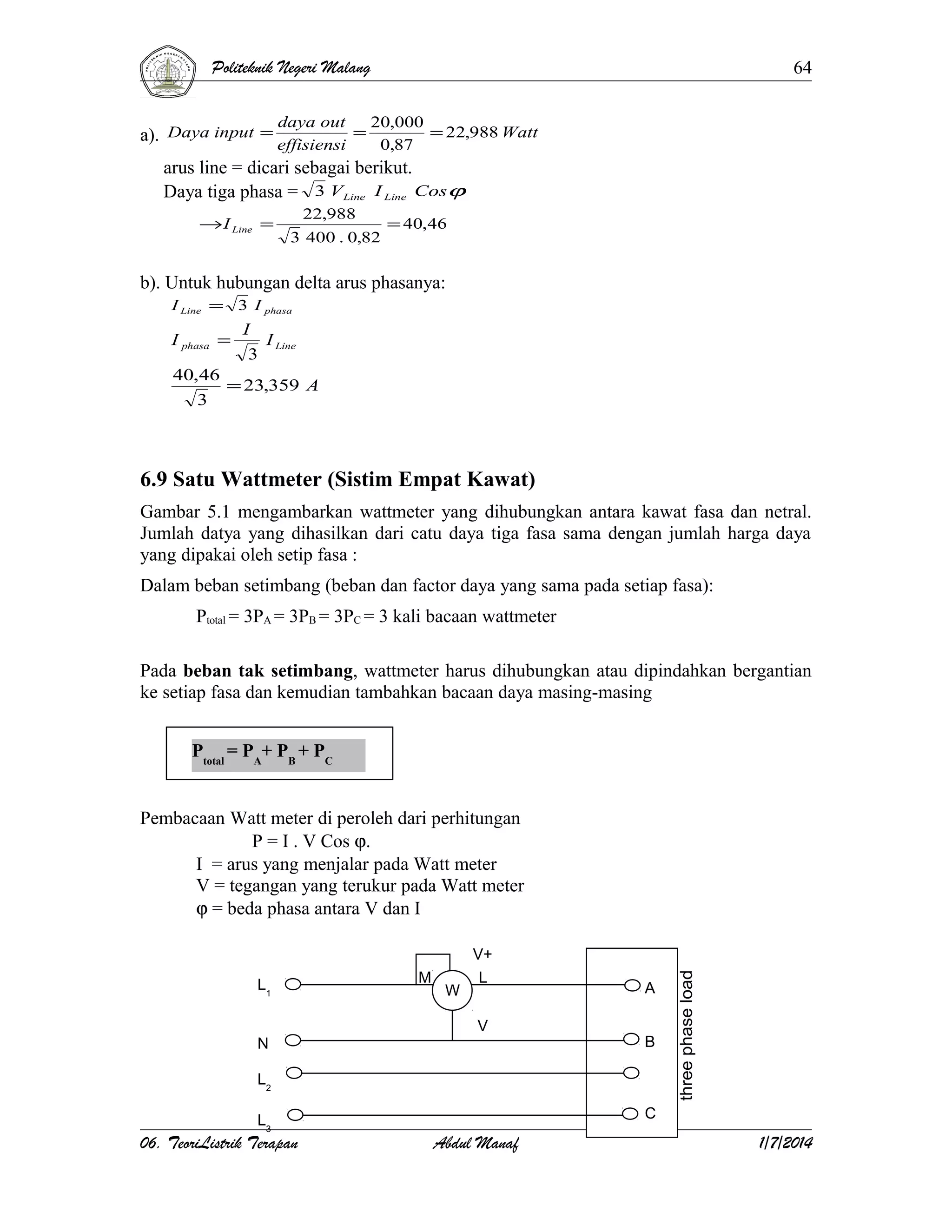 Politeknik Negeri Malang
daya out

64
20,000

a). Daya input = effisiensi = 0,87 = 22,988 Watt
arus line = dicari sebagai berikut.
Daya tiga phasa = 3 V Line I Line Cosϕ
→ I Line =

22,988
3 400 . 0,82

= 40,46

b). Untuk hubungan delta arus phasanya:
I Line = 3 I phasa

I phasa =

I
I Line
3

40,46
= 23,359 A
3

6.9 Satu Wattmeter (Sistim Empat Kawat)
Gambar 5.1 mengambarkan wattmeter yang dihubungkan antara kawat fasa dan netral.
Jumlah datya yang dihasilkan dari catu daya tiga fasa sama dengan jumlah harga daya
yang dipakai oleh setip fasa :
Dalam beban setimbang (beban dan factor daya yang sama pada setiap fasa):
Ptotal = 3PA = 3PB = 3PC = 3 kali bacaan wattmeter
Pada beban tak setimbang, wattmeter harus dihubungkan atau dipindahkan bergantian
ke setiap fasa dan kemudian tambahkan bacaan daya masing-masing
Ptotal = PA+ PB + PC
Pembacaan Watt meter di peroleh dari perhitungan
P = I . V Cos ϕ.
I = arus yang menjalar pada Watt meter
V = tegangan yang terukur pada Watt meter
ϕ = beda phasa antara V dan I

L1

M

W

V+
L
V

N

A
B

L2
L3

06. TeoriListrik Terapan

C

Abdul Manaf

1/7/2014

 