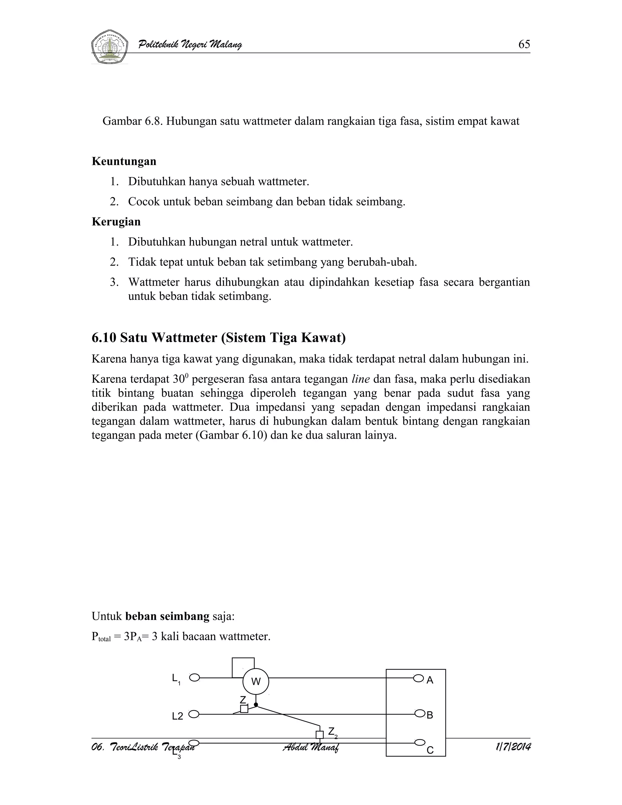 Politeknik Negeri Malang

65

Gambar 6.8. Hubungan satu wattmeter dalam rangkaian tiga fasa, sistim empat kawat
Keuntungan
1. Dibutuhkan hanya sebuah wattmeter.
2. Cocok untuk beban seimbang dan beban tidak seimbang.
Kerugian
1. Dibutuhkan hubungan netral untuk wattmeter.
2. Tidak tepat untuk beban tak setimbang yang berubah-ubah.
3. Wattmeter harus dihubungkan atau dipindahkan kesetiap fasa secara bergantian
untuk beban tidak setimbang.

6.10 Satu Wattmeter (Sistem Tiga Kawat)
Karena hanya tiga kawat yang digunakan, maka tidak terdapat netral dalam hubungan ini.
Karena terdapat 300 pergeseran fasa antara tegangan line dan fasa, maka perlu disediakan
titik bintang buatan sehingga diperoleh tegangan yang benar pada sudut fasa yang
diberikan pada wattmeter. Dua impedansi yang sepadan dengan impedansi rangkaian
tegangan dalam wattmeter, harus di hubungkan dalam bentuk bintang dengan rangkaian
tegangan pada meter (Gambar 6.10) dan ke dua saluran lainya.

Untuk beban seimbang saja:
Ptotal = 3PA= 3 kali bacaan wattmeter.
L1

A

W
Z1

B

L2

06. TeoriListrik Terapan
L
3

Z2

Abdul Manaf

C

1/7/2014

 