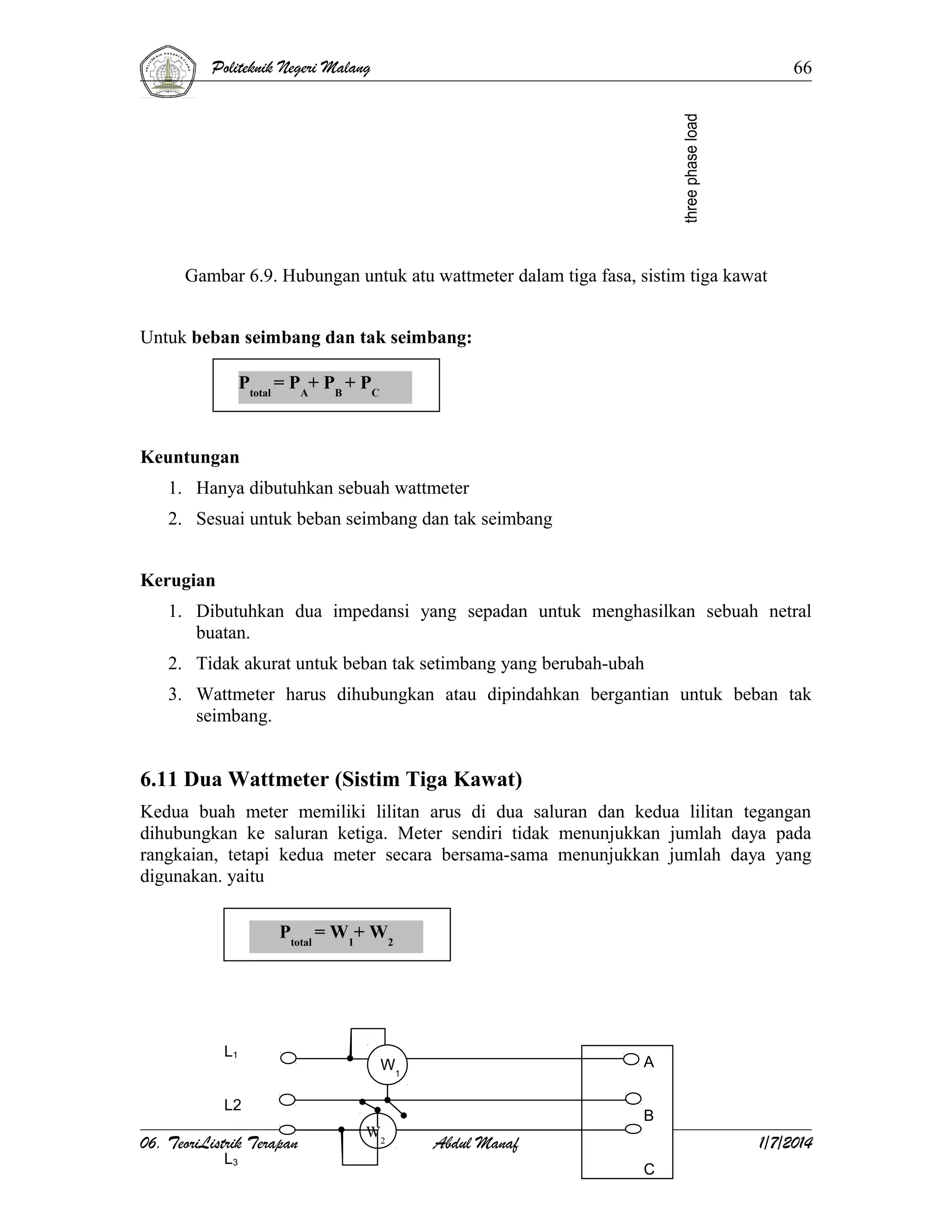 Politeknik Negeri Malang

66

Gambar 6.9. Hubungan untuk atu wattmeter dalam tiga fasa, sistim tiga kawat
Untuk beban seimbang dan tak seimbang:
Ptotal = PA+ PB + PC

Keuntungan
1. Hanya dibutuhkan sebuah wattmeter
2. Sesuai untuk beban seimbang dan tak seimbang
Kerugian
1. Dibutuhkan dua impedansi yang sepadan untuk menghasilkan sebuah netral
buatan.
2. Tidak akurat untuk beban tak setimbang yang berubah-ubah
3. Wattmeter harus dihubungkan atau dipindahkan bergantian untuk beban tak
seimbang.

6.11 Dua Wattmeter (Sistim Tiga Kawat)
Kedua buah meter memiliki lilitan arus di dua saluran dan kedua lilitan tegangan
dihubungkan ke saluran ketiga. Meter sendiri tidak menunjukkan jumlah daya pada
rangkaian, tetapi kedua meter secara bersama-sama menunjukkan jumlah daya yang
digunakan. yaitu
Ptotal = W1+ W2

L1

A

W1

L2

06. TeoriListrik Terapan
L3

W2

B

Abdul Manaf

1/7/2014
C

 
