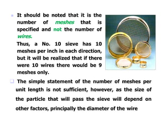  It should be noted that it is the
number of meshes that is
specified and not the number of
wires.
Thus, a No. 10 sieve has 10
meshes per inch in each direction,
but it will be realized that if there
were 10 wires there would be 9
meshes only.
 The simple statement of the number of meshes per
unit length is not sufficient, however, as the size of
the particle that will pass the sieve will depend on
other factors, principally the diameter of the wire
 