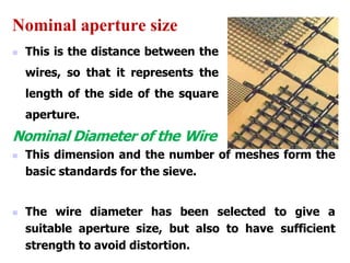 Nominal aperture size
 This is the distance between the
wires, so that it represents the
length of the side of the square
aperture.
Nominal Diameter of the Wire
 This dimension and the number of meshes form the
basic standards for the sieve.
 The wire diameter has been selected to give a
suitable aperture size, but also to have sufficient
strength to avoid distortion.
 