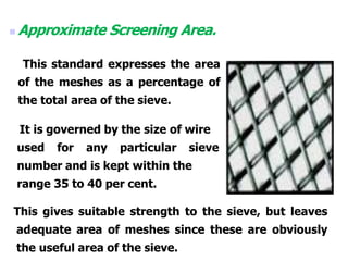  Approximate Screening Area.
This standard expresses the area
of the meshes as a percentage of
the total area of the sieve.
It is governed by the size of wire
used for any particular sieve
number and is kept within the
range 35 to 40 per cent.
This gives suitable strength to the sieve, but leaves
adequate area of meshes since these are obviously
the useful area of the sieve.
 