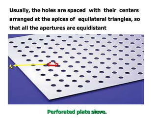 Usually, the holes are spaced with their centers
arranged at the apices of equilateral triangles, so
that all the apertures are equidistant
A
Perforated plate sieve.
 