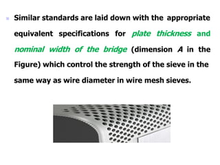  Similar standards are laid down with the appropriate
equivalent specifications for plate thickness and
nominal width of the bridge (dimension A in the
Figure) which control the strength of the sieve in the
same way as wire diameter in wire mesh sieves.
 