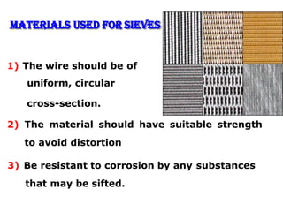 Materials Used for Sieves
1) The wire should be of
uniform, circular
cross-section.
2) The material should have suitable strength
to avoid distortion
3) Be resistant to corrosion by any substances
that may be sifted.
 