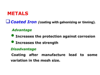 METALS
Coated Iron (coating with galvanizing or tinning).
Advantage
• Increases the protection against corrosion
• Increases the strength
Disadvantage
Coating after manufacture lead to some
variation in the mesh size.
 