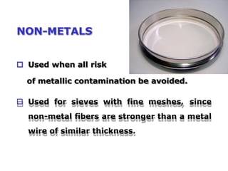 NON-METALS
 Used when all risk
of metallic contamination be avoided.
 Used for sieves with fine meshes, since
non-metal fibers are stronger than a metal
wire of similar thickness.
 