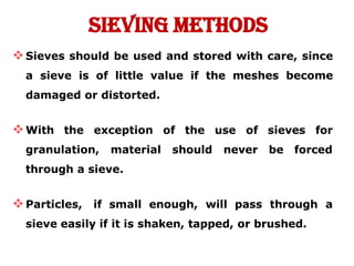 Sieving Methods
Sieves should be used and stored with care, since
a sieve is of little value if the meshes become
damaged or distorted.
of the
should
use of
never
sieves for
be forced
With the exception
granulation, material
through a sieve.
Particles, if small enough, will pass through a
sieve easily if it is shaken, tapped, or brushed.
 