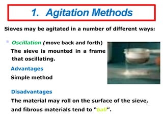 1. Agitation Methods
Sieves may be agitated in a number of different ways:
 Oscillation (move back and forth)
The sieve is mounted in a frame
that oscillating.
Advantages
Simple method
Disadvantages
The material may roll on the surface of the sieve,
and fibrous materials tend to “ball”.
 