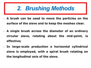 2. Brushing Methods
 A brush can be used to move the particles on the
surface of the sieve and to keep the meshes clear.
 A single brush across the diameter of an ordinary
circular sieve, rotating about the mid-point, is
effective;
 In large-scale production a horizontal cylindrical
sieve is employed, with a spiral brush rotating on
the longitudinal axis of the sieve.
 