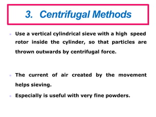 3. Centrifugal Methods
 Use a vertical cylindrical sieve with a high speed
rotor inside the cylinder, so that particles are
thrown outwards by centrifugal force.
of air created by the movement
 The current
helps sieving.
 Especially is useful with very fine powders.
 