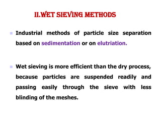  Industrial methods of particle size separation
based on sedimentation or on elutriation.
 Wet sieving is more efficient than the dry process,
because particles are suspended
passing easily through the sieve
readily and
with less
blinding of the meshes.
II.WET SIEVING METHODS
 
