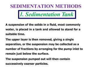 A suspension of the solids in a fluid, most commonly
water, is placed in a tank and allowed to stand for a
suitable time.
The upper layer is then removed, giving a single
separation, or the suspension may be collected as a
number of fractions by arranging for the pump inlet to
remain just below the surface.
The suspension pumped out will then contain
successively coarser particles.
SEDIMENTATION METHODS
1. Sedimentation Tank
 