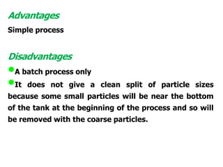 Advantages
Simple process
Disadvantages
•A batch process only
•It does not give a clean split of particle sizes
because some small particles will be near the bottom
of the tank at the beginning of the process and so will
be removed with the coarse particles.
 