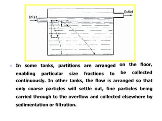  In some tanks, partitions are arranged
enabling particular size fractions to
on the floor,
be collected
continuously. In other tanks, the flow is arranged so that
only coarse particles will settle out, fine particles being
carried through to the overflow and collected elsewhere by
sedimentation or filtration.
 