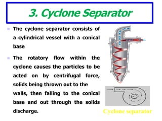 3. Cyclone Separator
 The cyclone separator consists of
a cylindrical vessel with a conical
base
 The rotatory flow within the
cyclone causes the particles to be
acted on by centrifugal force,
solids being thrown out to the
walls, then falling to the conical
base and out through the solids
discharge. Cyclone separator
 