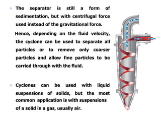  The separator is still a form of
sedimentation, but with centrifugal force
used instead of the gravitational force.
Hence, depending on the fluid velocity,
the cyclone can be used to separate all
particles or to remove only coarser
particles and allow fine particles to be
carried through with the fluid.
 Cyclones can be used with
suspensions of solids, but the
liquid
most
common application is with suspensions
of a solid in a gas, usually air.
 