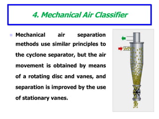 4. Mechanical Air Classifier
 Mechanical air separation
methods use similar principles to
the cyclone separator, but the air
movement is obtained by means
of a rotating disc and vanes, and
separation is improved by the use
of stationary vanes.
 