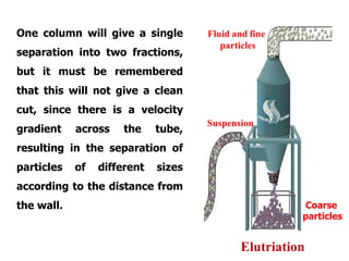 One column will give a single
separation into two fractions,
but it must be remembered
that this will not give a clean
cut, since there is a velocity
gradient across the tube,
resulting in the separation of
particles of different sizes
according to the distance from
the wall.
Elutriation
Fluid and fine
particles
Suspension
Coarse
particles
 
