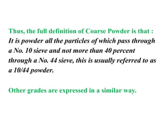 Thus, the full definition of Coarse Powder is that :
It is powder all the particles of which pass through
a No. 10 sieve and not more than 40 percent
through a No. 44 sieve, this is usually referred to as
a 10/44 powder.
Other grades are expressed in a similar way.
 