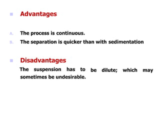  Advantages
A. The process is continuous.
B. The separation is quicker than with sedimentation
be dilute; which may
 Disadvantages
The suspension has to
sometimes be undesirable.
 