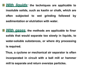 With liquids; the techniques are applicable to
insoluble solids, such as kaolin or chalk, which are
often subjected to wet grinding followed by
sedimentation or elutriation with water.
With gases, the methods are applicable to finer
solids that would separate too slowly in liquids, to
water-soluble substances, or where dry processing
is required.
Thus, a cyclone or mechanical air separator is often
incorporated in circuit with a ball mill or hammer
mill to separate and return oversize particles.
 